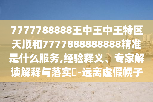 7777788888王中王中王特區(qū)天順和7777888888888精準(zhǔn)是什么服務(wù),經(jīng)驗(yàn)釋義、專家解讀解釋與落實(shí)?-遠(yuǎn)離虛假幌子