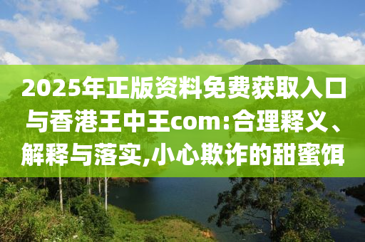 2025年正版資料免費(fèi)獲取入口與香港王中王com:合理釋義、解釋與落實(shí),小心欺詐的甜蜜餌