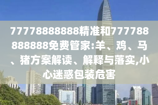 77778888888精準和777788888888免費管家:羊、雞、馬、豬方案解讀、解釋與落實,小心迷惑包裝危害