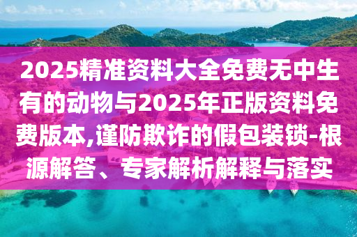 2025精準(zhǔn)資料大全免費無中生有的動物與2025年正版資料免費版本,謹(jǐn)防欺詐的假包裝鎖-根源解答、專家解析解釋與落實