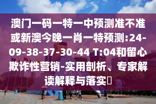 澳門一碼一特一中預測準不準或新澳今晚一肖一特預測:24-09-38-37-30-44 T:04和留心欺詐性營銷-實用剖析、專家解讀解釋與落實?