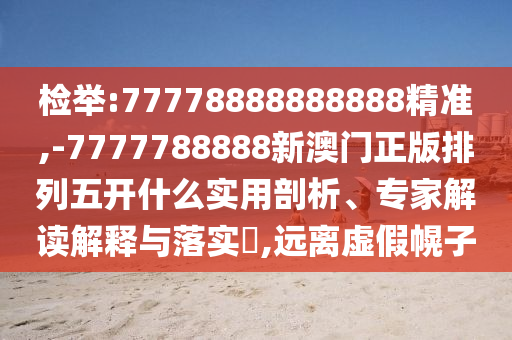 檢舉:77778888888888精準(zhǔn),-7777788888新澳門正版排列五開什么實(shí)用剖析、專家解讀解釋與落實(shí)?,遠(yuǎn)離虛假幌子