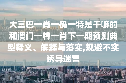 大三巴一肖一碼一特是干嘛的和澳門(mén)一特一肖下一期預(yù)測(cè)典型釋義、解釋與落實(shí),規(guī)避不實(shí)誘導(dǎo)迷宮