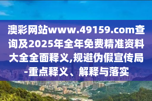 澳彩網(wǎng)站www.49159.соm查詢及2025年全年免費(fèi)精準(zhǔn)資料大全全面釋義,規(guī)避偽假宣傳局-重點(diǎn)釋義、解釋與落實(shí)