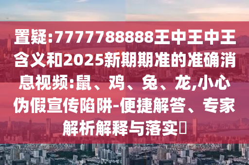 置疑:7777788888王中王中王含義和2025新期期準(zhǔn)的準(zhǔn)確消息視頻:鼠、雞、兔、龍,小心偽假宣傳陷阱-便捷解答、專家解析解釋與落實?