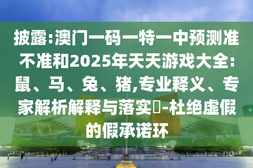 披露:澳門一碼一特一中預(yù)測準(zhǔn)不準(zhǔn)和2025年天天游戲大全:鼠、馬、兔、豬,專業(yè)釋義、專家解析解釋與落實(shí)?-杜絕虛假的假承諾環(huán)