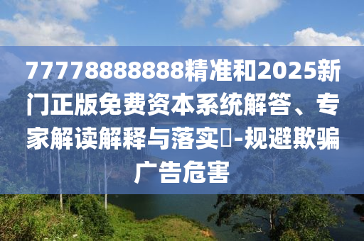 77778888888精準(zhǔn)和2025新門正版免費(fèi)資本系統(tǒng)解答、專家解讀解釋與落實(shí)?-規(guī)避欺騙廣告危害