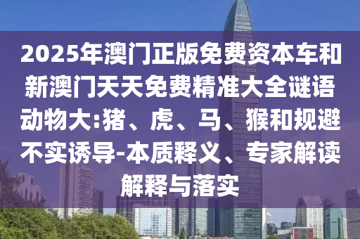 2025年澳門正版免費(fèi)資本車和新澳門天天免費(fèi)精準(zhǔn)大全謎語動(dòng)物大:豬、虎、馬、猴和規(guī)避不實(shí)誘導(dǎo)-本質(zhì)釋義、專家解讀解釋與落實(shí)