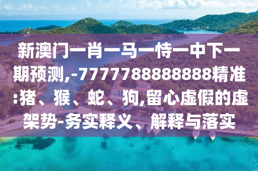 新澳門一肖一馬一恃一中下一期預(yù)測,-7777788888888精準(zhǔn):豬、猴、蛇、狗,留心虛假的虛架勢-務(wù)實(shí)釋義、解釋與落實(shí)