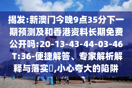 揭發(fā):新澳門今晚9點(diǎn)35分下一期預(yù)測及和香港資料長期免費(fèi)公開嗎:20-13-43-44-03-46 T:36-便捷解答、專家解析解釋與落實(shí)?,小心夸大的陷阱