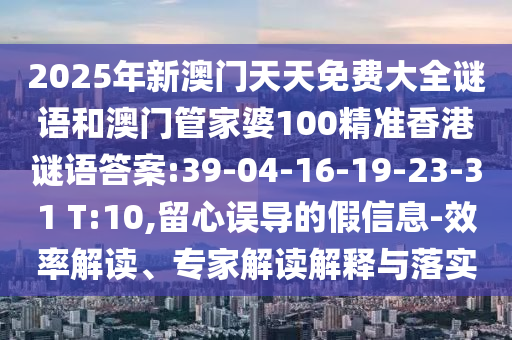 2025年新澳門天天免費大全謎語和澳門管家婆100精準香港謎語答案:39-04-16-19-23-31 T:10,留心誤導的假信息-效率解讀、專家解讀解釋與落實