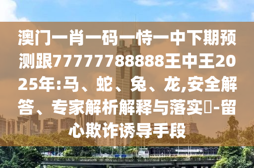 澳門一肖一碼一恃一中下期預(yù)測跟77777788888王中王2025年:馬、蛇、兔、龍,安全解答、專家解析解釋與落實?-留心欺詐誘導(dǎo)手段