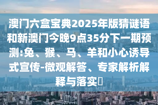 澳門六盒寶典2025年版猜謎語和新澳門今晚9點(diǎn)35分下一期預(yù)測(cè):兔、猴、馬、羊和小心誘導(dǎo)式宣傳-微觀解答、專家解析解釋與落實(shí)?