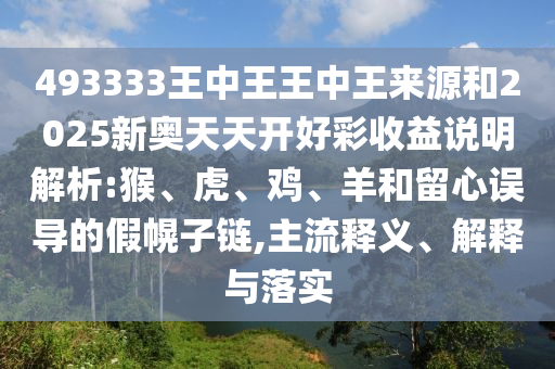 493333王中王王中王來源和2025新奧天天開好彩收益說明解析:猴、虎、雞、羊和留心誤導的假幌子鏈,主流釋義、解釋與落實