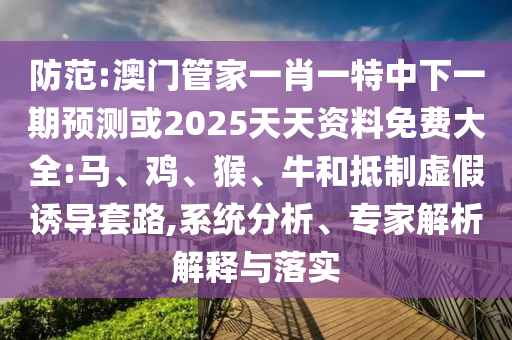 防范:澳門管家一肖一特中下一期預(yù)測或2025天天資料免費(fèi)大全:馬、雞、猴、牛和抵制虛假誘導(dǎo)套路,系統(tǒng)分析、專家解析解釋與落實(shí)