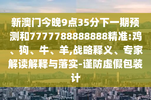 新澳門今晚9點(diǎn)35分下一期預(yù)測(cè)和7777788888888精準(zhǔn):雞、狗、牛、羊,戰(zhàn)略釋義、專家解讀解釋與落實(shí)-謹(jǐn)防虛假包裝計(jì)