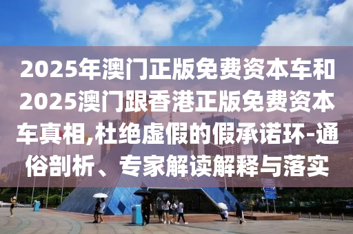 2025年澳門正版免費(fèi)資本車和2025澳門跟香港正版免費(fèi)資本車真相,杜絕虛假的假承諾環(huán)-通俗剖析、專家解讀解釋與落實(shí)