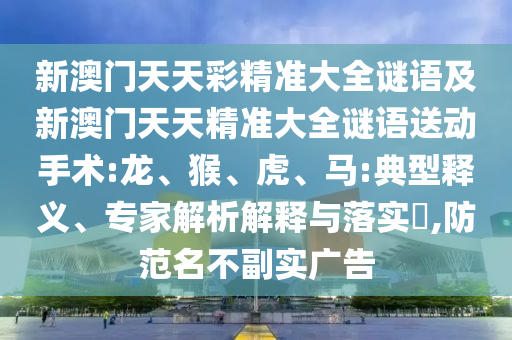 新澳門天天彩精準(zhǔn)大全謎語及新澳門天天精準(zhǔn)大全謎語送動手術(shù):龍、猴、虎、馬:典型釋義、專家解析解釋與落實(shí)?,防范名不副實(shí)廣告