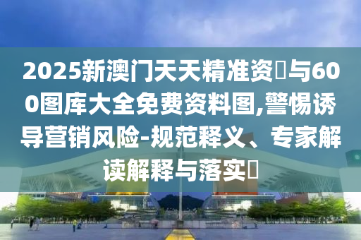 2025新澳門天天精準(zhǔn)資枓與600圖庫大全免費資料圖,警惕誘導(dǎo)營銷風(fēng)險-規(guī)范釋義、專家解讀解釋與落實?