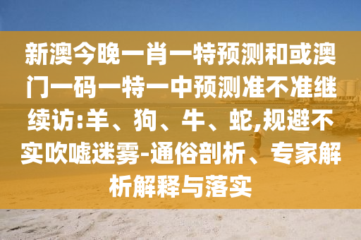 新澳今晚一肖一特預測和或澳門一碼一特一中預測準不準繼續(xù)訪:羊、狗、牛、蛇,規(guī)避不實吹噓迷霧-通俗剖析、專家解析解釋與落實