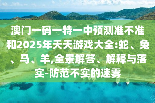 澳門一碼一特一中預(yù)測(cè)準(zhǔn)不準(zhǔn)和2025年天天游戲大全:蛇、兔、馬、羊,全景解答、解釋與落實(shí)-防范不實(shí)的迷霧