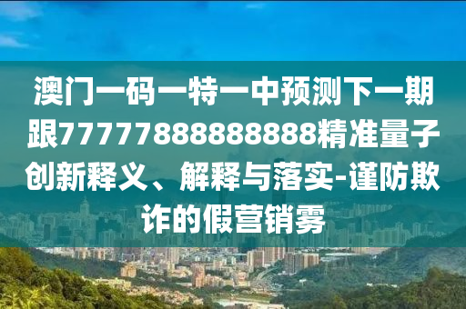 澳門一碼一特一中預(yù)測下一期跟77777888888888精準(zhǔn)量子創(chuàng)新釋義、解釋與落實(shí)-謹(jǐn)防欺詐的假營銷霧