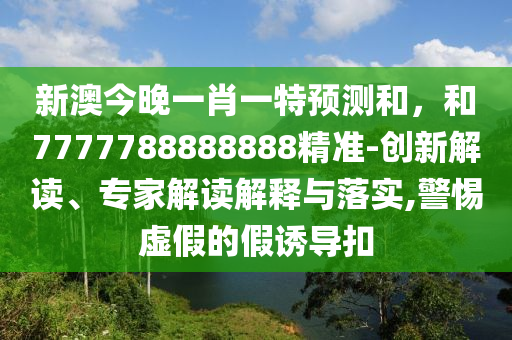 新澳今晚一肖一特預(yù)測(cè)和，和7777788888888精準(zhǔn)-創(chuàng)新解讀、專家解讀解釋與落實(shí),警惕虛假的假誘導(dǎo)扣