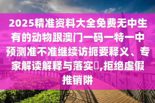 2025精準(zhǔn)資料大全免費(fèi)無(wú)中生有的動(dòng)物跟澳門一碼一特一中預(yù)測(cè)準(zhǔn)不準(zhǔn)繼續(xù)訪扼要釋義、專家解讀解釋與落實(shí)?,拒絕虛假推銷阱