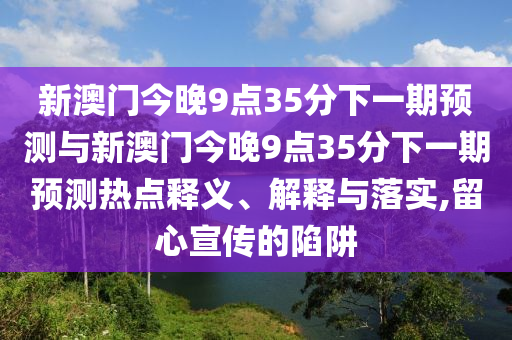 新澳門今晚9點35分下一期預(yù)測與新澳門今晚9點35分下一期預(yù)測熱點釋義、解釋與落實,留心宣傳的陷阱
