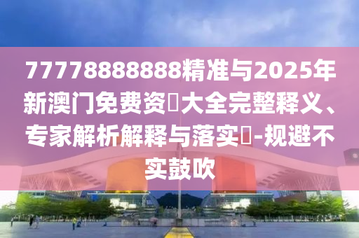 77778888888精準與2025年新澳門免費資枓大全完整釋義、專家解析解釋與落實?-規(guī)避不實鼓吹