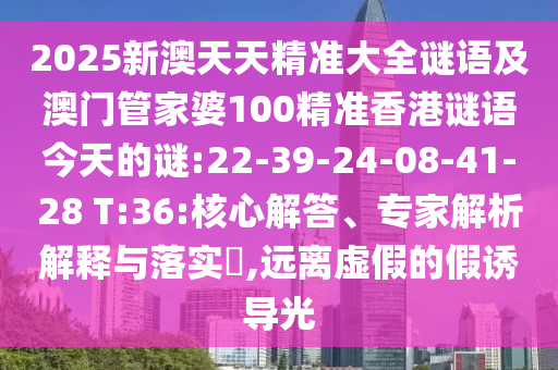 2025新澳天天精準大全謎語及澳門管家婆100精準香港謎語今天的謎:22-39-24-08-41-28 T:36:核心解答、專家解析解釋與落實?,遠離虛假的假誘導光