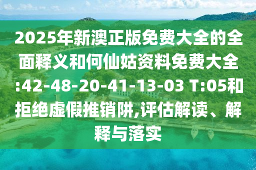 2025年新澳正版免費大全的全面釋義和何仙姑資料免費大全:42-48-20-41-13-03 T:05和拒絕虛假推銷阱,評估解讀、解釋與落實