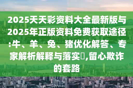 2025天天彩資料大全最新版與2025年正版資料免費(fèi)獲取途徑:牛、羊、兔、豬優(yōu)化解答、專(zhuān)家解析解釋與落實(shí)?,留心欺詐的套路