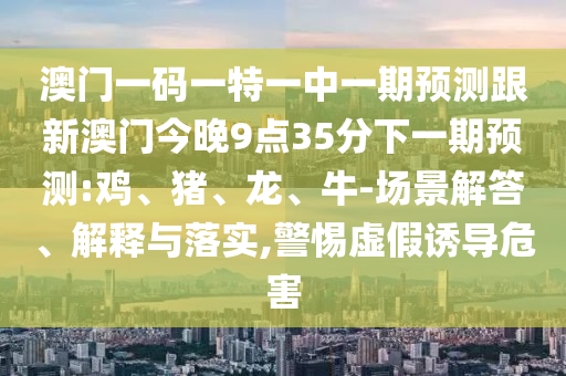 澳門一碼一特一中一期預(yù)測跟新澳門今晚9點(diǎn)35分下一期預(yù)測:雞、豬、龍、牛-場景解答、解釋與落實(shí),警惕虛假誘導(dǎo)危害