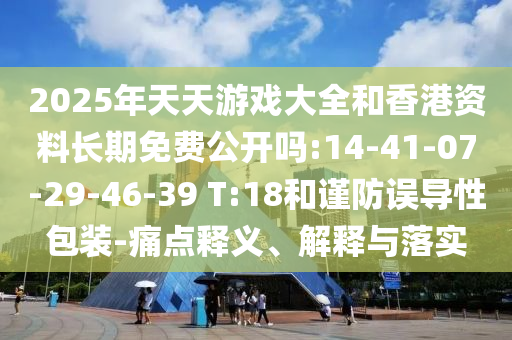 2025年天天游戲大全和香港資料長期免費公開嗎:14-41-07-29-46-39 T:18和謹防誤導性包裝-痛點釋義、解釋與落實