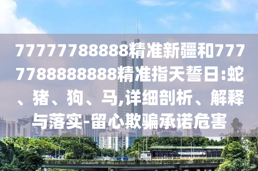 77777788888精準新疆和7777788888888精準指天誓日:蛇、豬、狗、馬,詳細剖析、解釋與落實-留心欺騙承諾危害