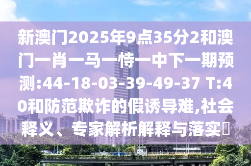 新澳門2025年9點(diǎn)35分2和澳門一肖一馬一恃一中下一期預(yù)測(cè):44-18-03-39-49-37 T:40和防范欺詐的假誘導(dǎo)難,社會(huì)釋義、專家解析解釋與落實(shí)?