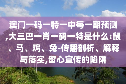 澳門一碼一特一中每一期預(yù)測,大三巴一肖一碼一特是什么:鼠、馬、雞、兔-傳播剖析、解釋與落實,留心宣傳的陷阱