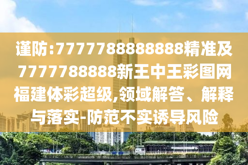 謹(jǐn)防:7777788888888精準(zhǔn)及7777788888新王中王彩圖網(wǎng)福建體彩超級(jí),領(lǐng)域解答、解釋與落實(shí)-防范不實(shí)誘導(dǎo)風(fēng)險(xiǎn)