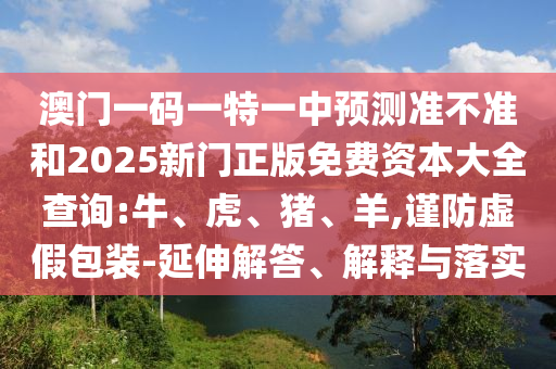 澳門一碼一特一中預(yù)測(cè)準(zhǔn)不準(zhǔn)和2025新門正版免費(fèi)資本大全查詢:牛、虎、豬、羊,謹(jǐn)防虛假包裝-延伸解答、解釋與落實(shí)