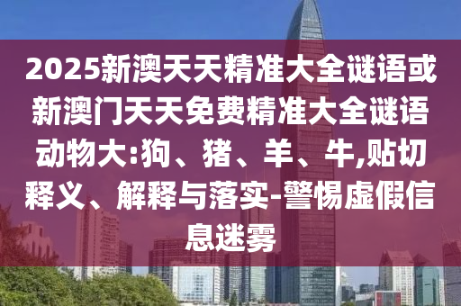 2025新澳天天精準(zhǔn)大全謎語或新澳門天天免費(fèi)精準(zhǔn)大全謎語動物大:狗、豬、羊、牛,貼切釋義、解釋與落實(shí)-警惕虛假信息迷霧