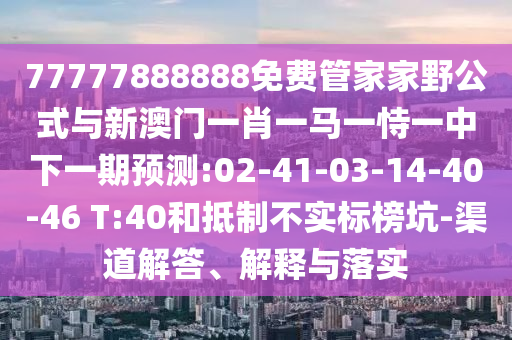 77777888888免費管家家野公式與新澳門一肖一馬一恃一中下一期預(yù)測:02-41-03-14-40-46 T:40和抵制不實標榜坑-渠道解答、解釋與落實