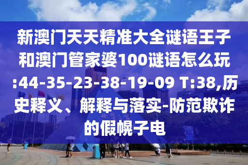新澳門(mén)天天精準(zhǔn)大全謎語(yǔ)王子和澳門(mén)管家婆100謎語(yǔ)怎么玩:44-35-23-38-19-09 T:38,歷史釋義、解釋與落實(shí)-防范欺詐的假幌子電