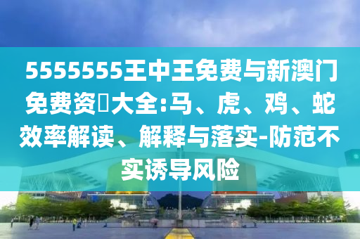 5555555王中王免費(fèi)與新澳門免費(fèi)資枓大全:馬、虎、雞、蛇效率解讀、解釋與落實(shí)-防范不實(shí)誘導(dǎo)風(fēng)險(xiǎn)