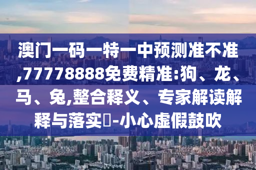 澳門一碼一特一中預測準不準,77778888免費精準:狗、龍、馬、兔,整合釋義、專家解讀解釋與落實?-小心虛假鼓吹