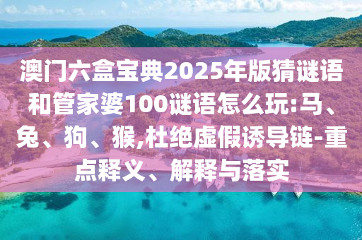 澳門六盒寶典2025年版猜謎語和管家婆100謎語怎么玩:馬、兔、狗、猴,杜絕虛假誘導(dǎo)鏈-重點釋義、解釋與落實