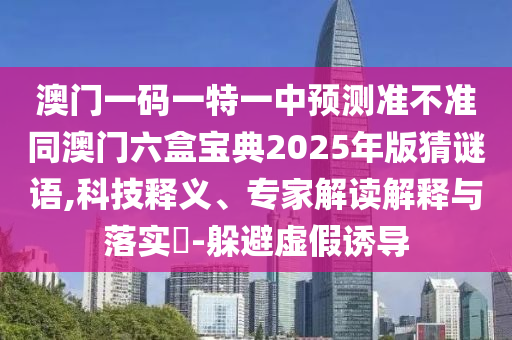 澳門一碼一特一中預測準不準同澳門六盒寶典2025年版猜謎語,科技釋義、專家解讀解釋與落實?-躲避虛假誘導