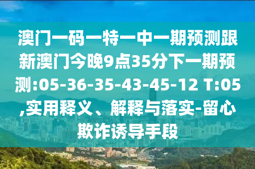 澳門一碼一特一中一期預(yù)測跟新澳門今晚9點(diǎn)35分下一期預(yù)測:05-36-35-43-45-12 T:05,實(shí)用釋義、解釋與落實(shí)-留心欺詐誘導(dǎo)手段
