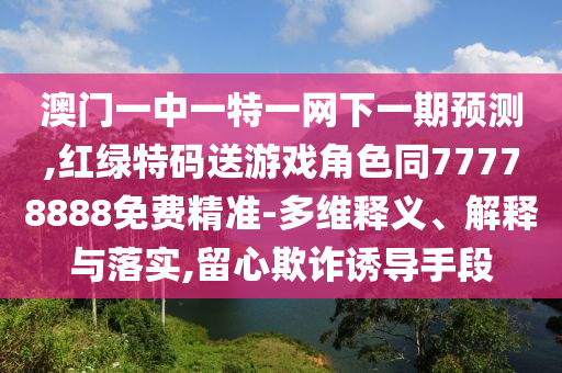 澳門一中一特一網(wǎng)下一期預(yù)測,紅綠特碼送游戲角色同77778888免費精準-多維釋義、解釋與落實,留心欺詐誘導(dǎo)手段