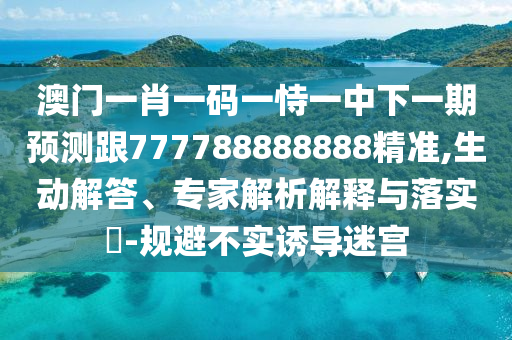 澳門一肖一碼一恃一中下一期預測跟777788888888精準,生動解答、專家解析解釋與落實?-規(guī)避不實誘導迷宮